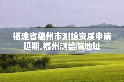 福建省福州市測繪資質(zhì)申請延期,福州測繪院地址