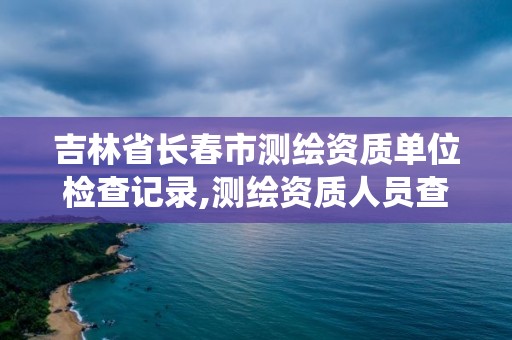 吉林省長(zhǎng)春市測(cè)繪資質(zhì)單位檢查記錄,測(cè)繪資質(zhì)人員查詢(xún)系統(tǒng)