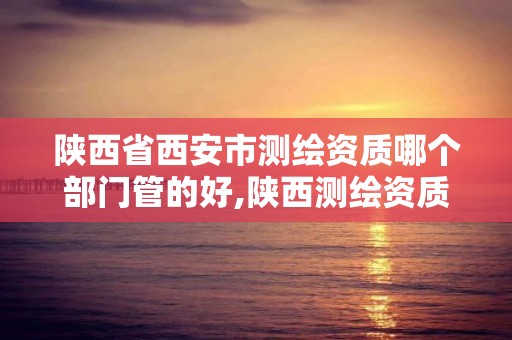 陜西省西安市測繪資質哪個部門管的好,陜西測繪資質單位名單。