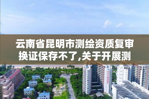 云南省昆明市測繪資質復審換證保存不了,關于開展測繪資質復審換證工作的通知