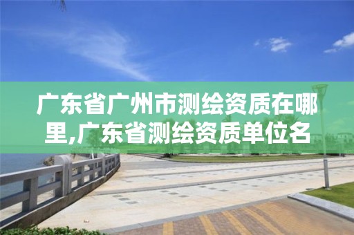 廣東省廣州市測繪資質(zhì)在哪里,廣東省測繪資質(zhì)單位名單