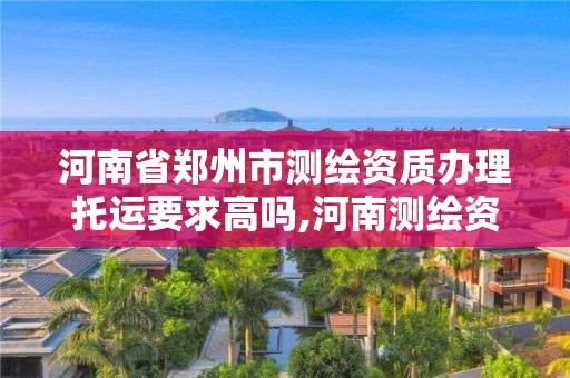 河南省鄭州市測繪資質辦理托運要求高嗎,河南測繪資質查詢。