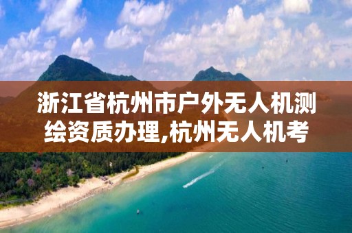 浙江省杭州市戶外無人機測繪資質辦理,杭州無人機考證。