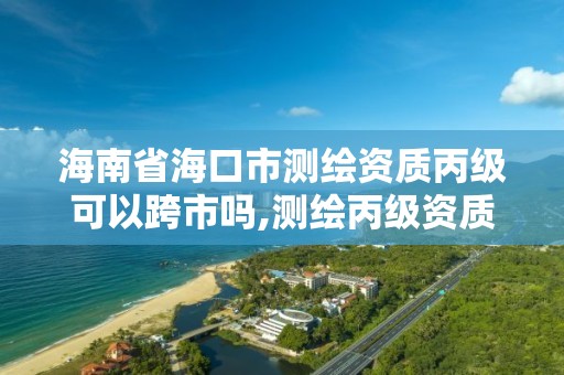 海南省?？谑袦y繪資質丙級可以跨市嗎,測繪丙級資質承接地域限制