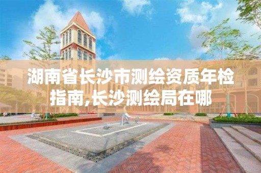 湖南省長沙市測繪資質(zhì)年檢指南,長沙測繪局在哪