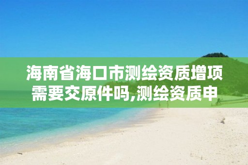 海南省海口市測繪資質增項需要交原件嗎,測繪資質申報。