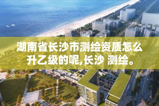 湖南省長沙市測繪資質怎么升乙級的呢,長沙 測繪。