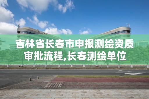 吉林省長春市申報測繪資質審批流程,長春測繪單位