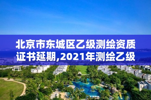 北京市東城區乙級測繪資質證書延期,2021年測繪乙級資質申報制度。