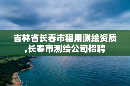 吉林省長春市租用測繪資質,長春市測繪公司招聘