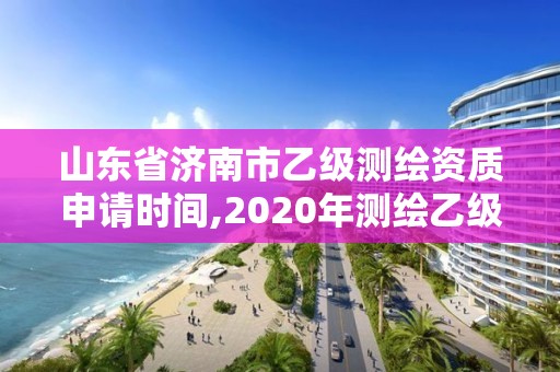 山東省濟南市乙級測繪資質申請時間,2020年測繪乙級資質申報條件