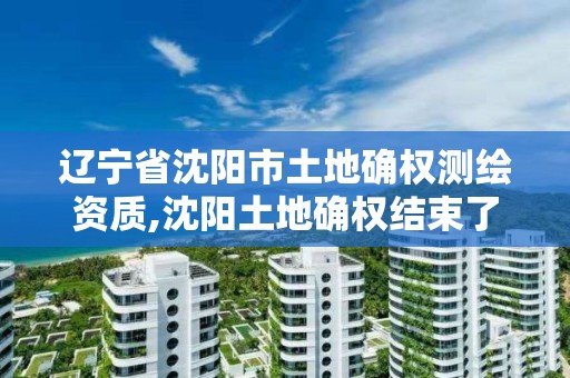 遼寧省沈陽市土地確權測繪資質,沈陽土地確權結束了嗎