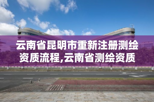 云南省昆明市重新注冊測繪資質流程,云南省測繪資質管理辦法