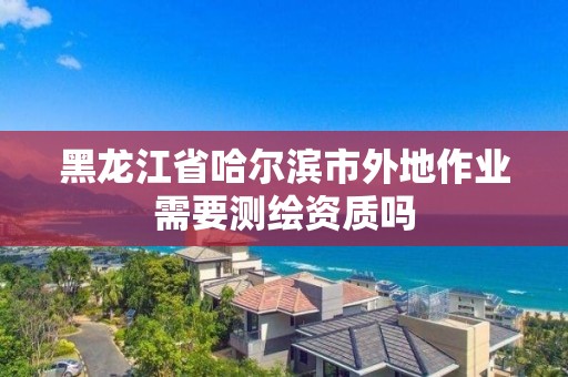 黑龍江省哈爾濱市外地作業需要測繪資質嗎