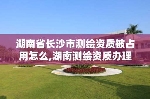 湖南省長沙市測繪資質被占用怎么,湖南測繪資質辦理