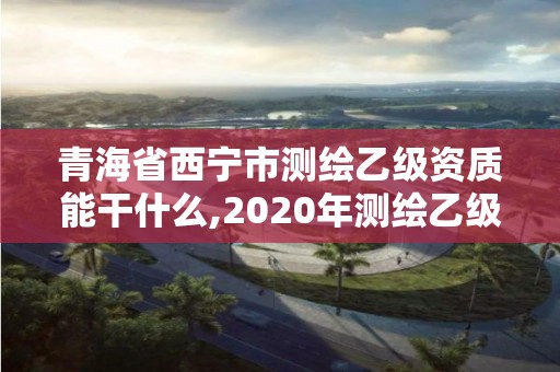 青海省西寧市測繪乙級資質能干什么,2020年測繪乙級資質申報條件。