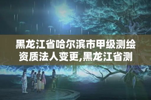 黑龍江省哈爾濱市甲級測繪資質法人變更,黑龍江省測繪資質延期通知