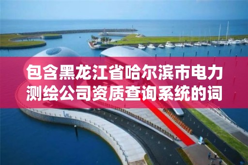 包含黑龍江省哈爾濱市電力測繪公司資質查詢系統的詞條