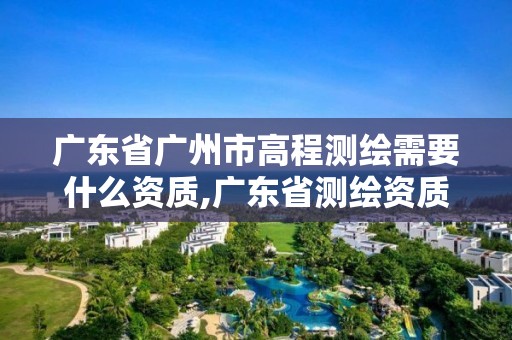 廣東省廣州市高程測繪需要什么資質,廣東省測繪資質辦理流程