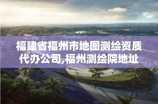 福建省福州市地圖測繪資質(zhì)代辦公司,福州測繪院地址