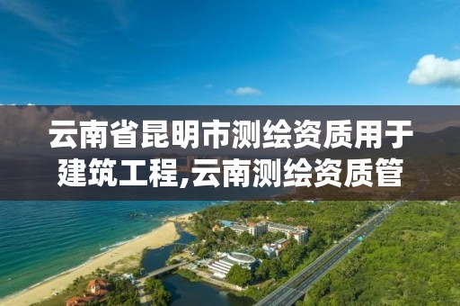 云南省昆明市測繪資質用于建筑工程,云南測繪資質管理系統。