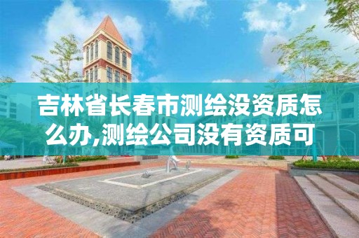 吉林省長春市測繪沒資質怎么辦,測繪公司沒有資質可以開展業務嗎。