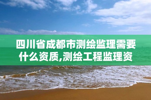 四川省成都市測繪監理需要什么資質,測繪工程監理資質