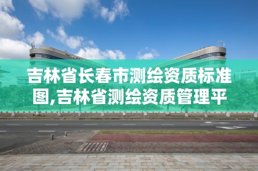 吉林省長春市測繪資質標準圖,吉林省測繪資質管理平臺