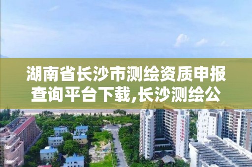 湖南省長沙市測繪資質申報查詢平臺下載,長沙測繪公司資質有哪家。