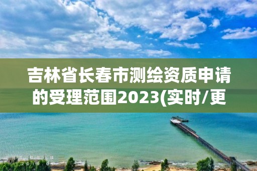 吉林省長春市測繪資質申請的受理范圍2023(實時/更新中)