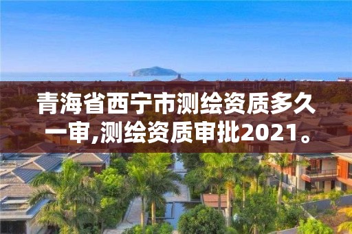 青海省西寧市測繪資質多久一審,測繪資質審批2021。