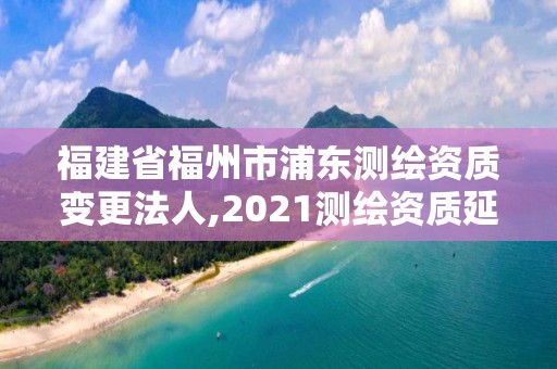 福建省福州市浦東測繪資質變更法人,2021測繪資質延期公告福建省。