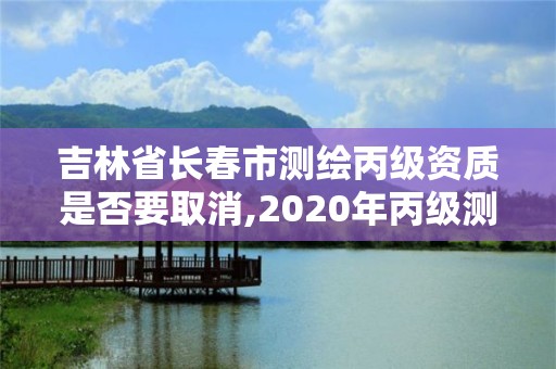 吉林省長春市測繪丙級資質是否要取消,2020年丙級測繪資質會取消嗎。