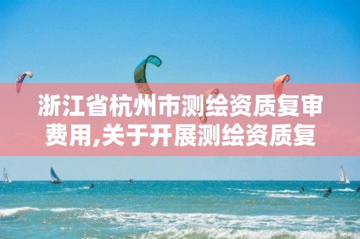 浙江省杭州市測(cè)繪資質(zhì)復(fù)審費(fèi)用,關(guān)于開展測(cè)繪資質(zhì)復(fù)審換證工作的通知