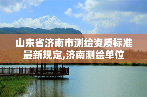 山東省濟(jì)南市測(cè)繪資質(zhì)標(biāo)準(zhǔn)最新規(guī)定,濟(jì)南測(cè)繪單位