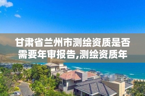 甘肅省蘭州市測繪資質是否需要年審報告,測繪資質年檢時間