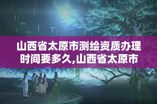 山西省太原市測繪資質辦理時間要多久,山西省太原市測繪資質辦理時間要多久完成。