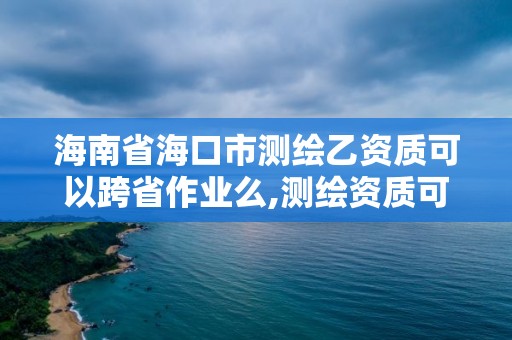 海南省海口市測繪乙資質(zhì)可以跨省作業(yè)么,測繪資質(zhì)可以直接辦理乙級嗎。