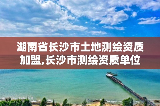 湖南省長沙市土地測繪資質加盟,長沙市測繪資質單位名單