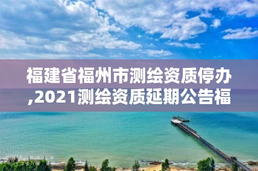 福建省福州市測繪資質停辦,2021測繪資質延期公告福建省