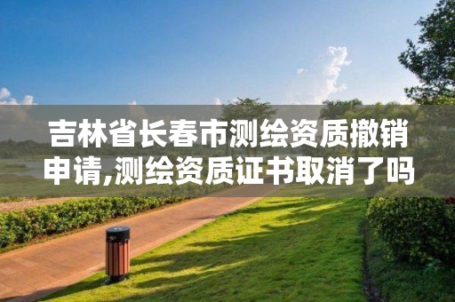 吉林省長春市測繪資質(zhì)撤銷申請,測繪資質(zhì)證書取消了嗎