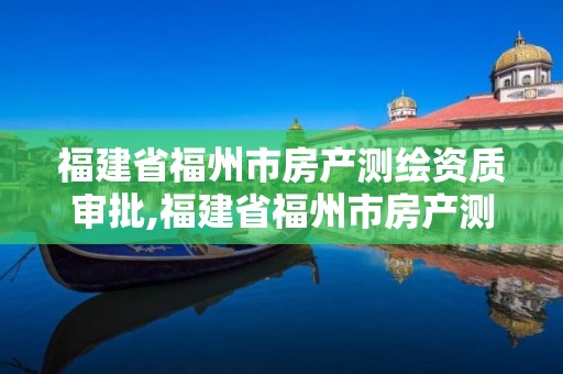 福建省福州市房產測繪資質審批,福建省福州市房產測繪資質審批要多久。