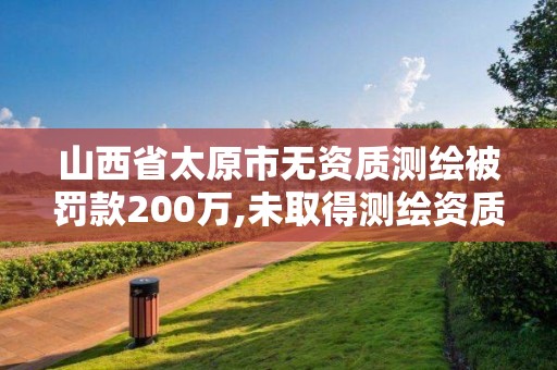 山西省太原市無資質測繪被罰款200萬,未取得測繪資質證書。