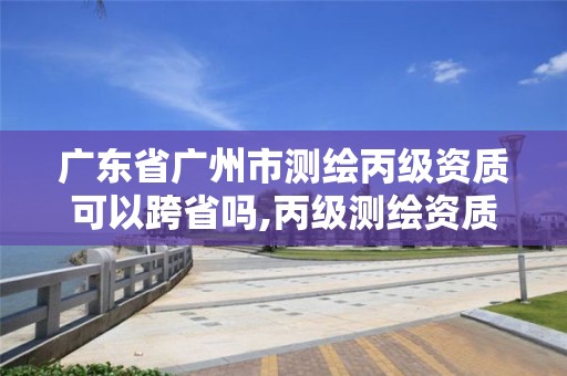 廣東省廣州市測(cè)繪丙級(jí)資質(zhì)可以跨省嗎,丙級(jí)測(cè)繪資質(zhì)跨地市