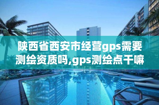 陜西省西安市經營gps需要測繪資質嗎,gps測繪點干嘛的