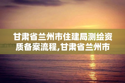 甘肅省蘭州市住建局測繪資質備案流程,甘肅省蘭州市住建局測繪資質備案流程表。