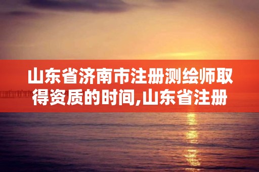 山東省濟南市注冊測繪師取得資質的時間,山東省注冊測繪師資格后審。