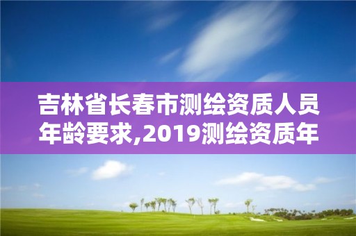 吉林省長春市測繪資質人員年齡要求,2019測繪資質年審政策