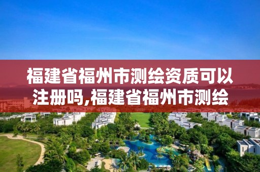 福建省福州市測繪資質可以注冊嗎,福建省福州市測繪資質可以注冊嗎現在