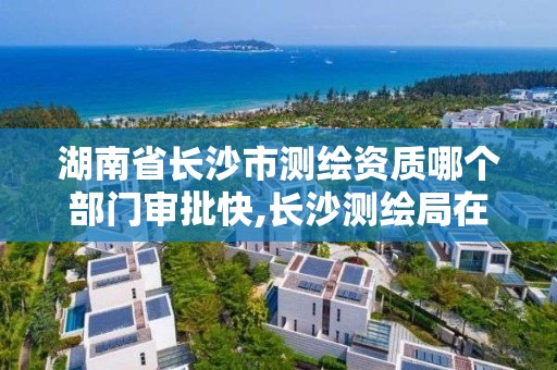 湖南省長沙市測繪資質哪個部門審批快,長沙測繪局在哪